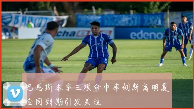 巴恩斯本季三项命中率创新高明夏合同到期引发关注