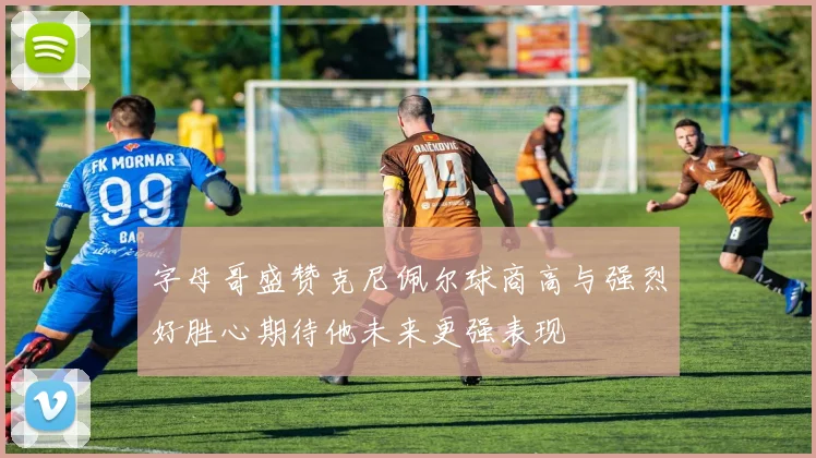 字母哥盛赞克尼佩尔球商高与强烈好胜心期待他未来更强表现