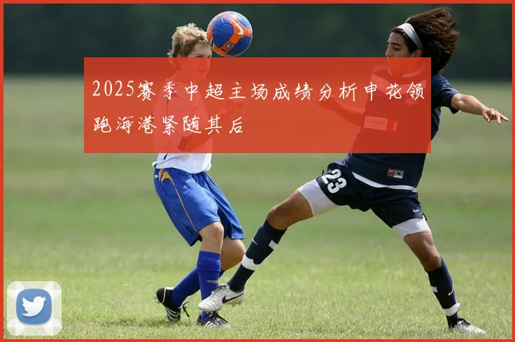 2025赛季中超主场成绩分析申花领跑海港紧随其后