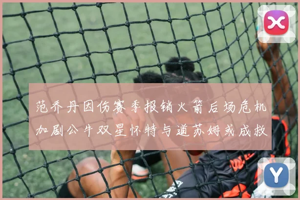 范乔丹因伤赛季报销火箭后场危机加剧公牛双星怀特与道苏姆或成救援希望