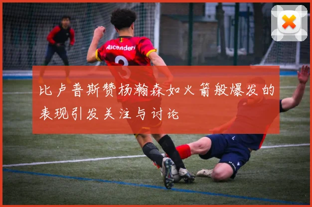 比卢普斯赞杨瀚森如火箭般爆发的表现引发关注与讨论