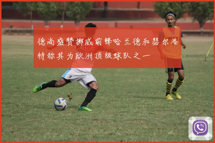 德尚盛赞挪威前锋哈兰德和瑟尔洛特称其为欧洲顶级球队之一