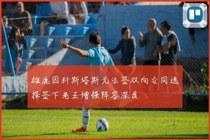 雄鹿因科斯塔斯无法签双向合同选择签下老五增强阵容深度