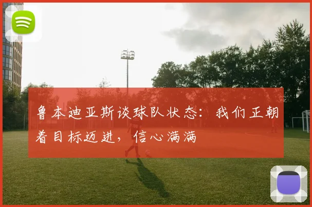 鲁本迪亚斯谈球队状态：我们正朝着目标迈进，信心满满