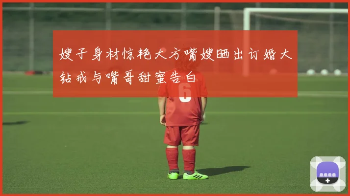 嫂子身材惊艳大方嘴嫂晒出订婚大钻戒与嘴哥甜蜜告白
