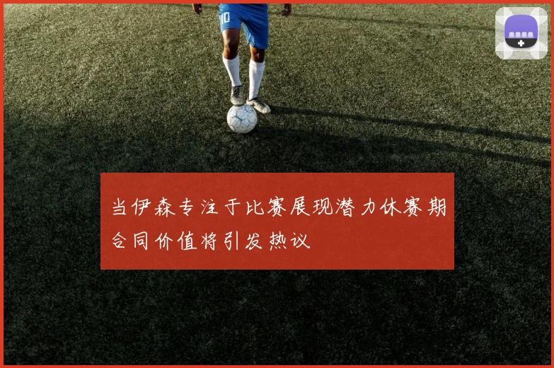 当伊森专注于比赛展现潜力休赛期合同价值将引发热议