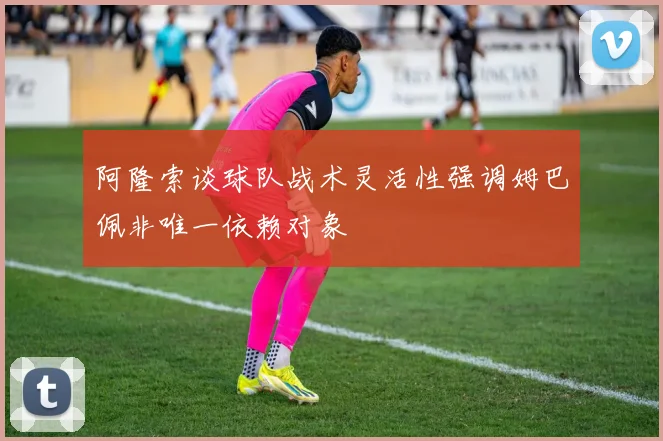 阿隆索谈球队战术灵活性强调姆巴佩非唯一依赖对象