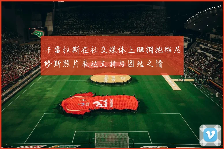 卡雷拉斯在社交媒体上晒拥抱维尼修斯照片表达支持与团结之情