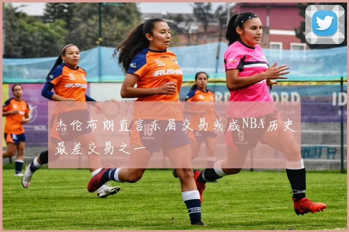 杰伦布朗直言东眉交易或成NBA历史最差交易之一