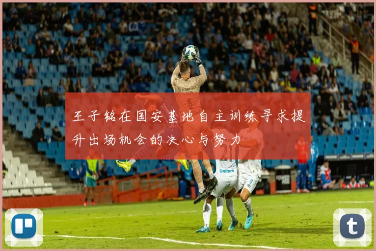 王子铭在国安基地自主训练寻求提升出场机会的决心与努力