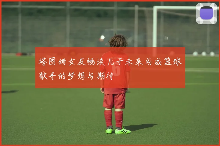 塔图姆女友畅谈儿子未来或成篮球歌手的梦想与期待