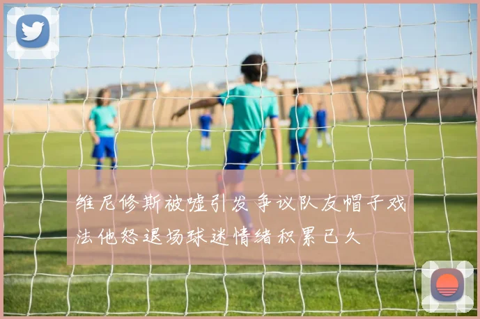 维尼修斯被嘘引发争议队友帽子戏法他怒退场球迷情绪积累已久