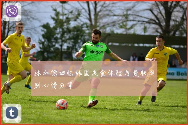 林加德回忆韩国美食体验与曼联离别心情分享