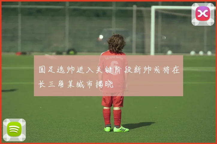 国足选帅进入关键阶段新帅或将在长三角某城市揭晓