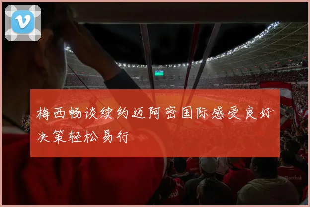 梅西畅谈续约迈阿密国际感受良好决策轻松易行