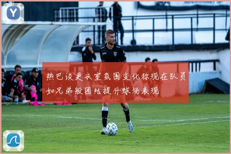 热巴谈更衣室氛围变化称现在队员如兄弟般团结提升球场表现