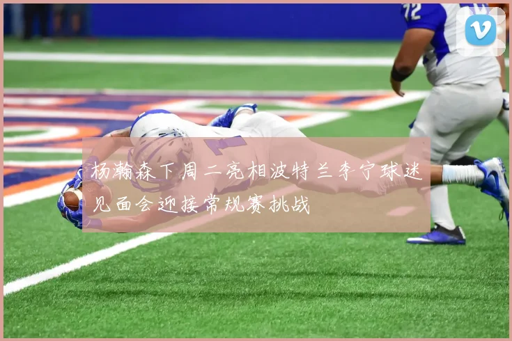 杨瀚森下周二亮相波特兰李宁球迷见面会迎接常规赛挑战