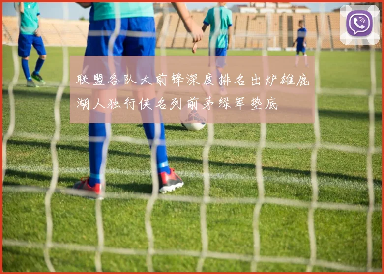 联盟各队大前锋深度排名出炉雄鹿湖人独行侠名列前茅绿军垫底