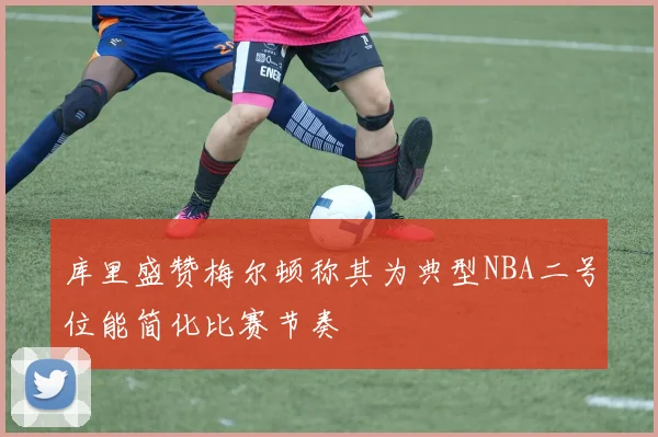 库里盛赞梅尔顿称其为典型NBA二号位能简化比赛节奏