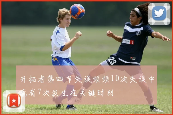 开拓者第四节失误频频10次失误中竟有7次发生在关键时刻
