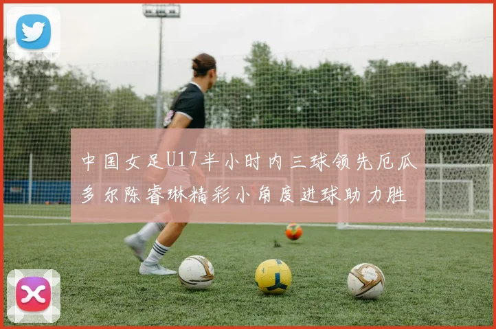 中国女足U17半小时内三球领先厄瓜多尔陈睿琳精彩小角度进球助力胜利